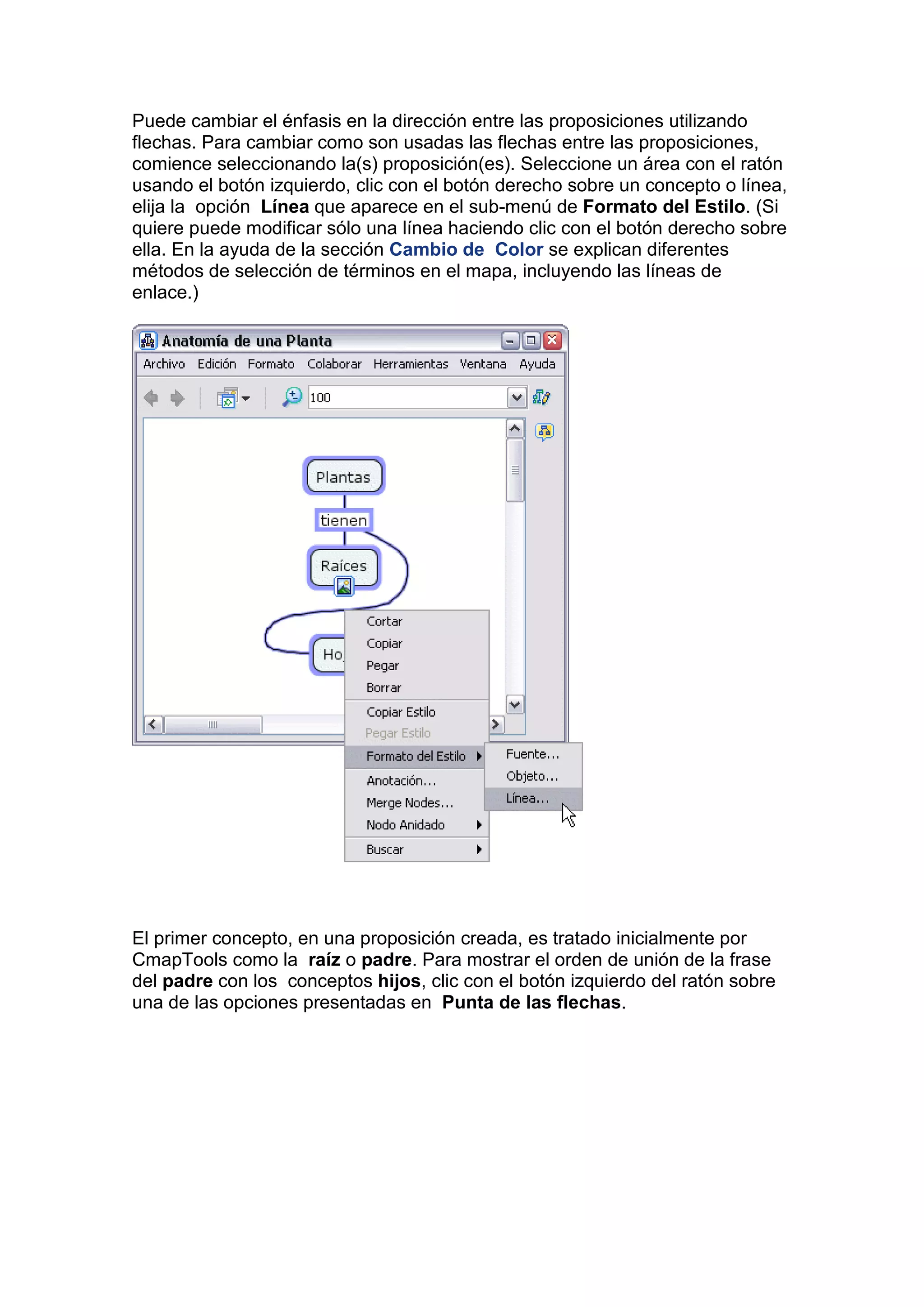 Puede cambiar el énfasis en la dirección entre las proposiciones utilizando
flechas. Para cambiar como son usadas las flechas entre las proposiciones,
comience seleccionando la(s) proposición(es). Seleccione un área con el ratón
usando el botón izquierdo, clic con el botón derecho sobre un concepto o línea,
elija la opción Línea que aparece en el sub-menú de Formato del Estilo. (Si
quiere puede modificar sólo una línea haciendo clic con el botón derecho sobre
ella. En la ayuda de la sección Cambio de Color se explican diferentes
métodos de selección de términos en el mapa, incluyendo las líneas de
enlace.)




El primer concepto, en una proposición creada, es tratado inicialmente por
CmapTools como la raíz o padre. Para mostrar el orden de unión de la frase
del padre con los conceptos hijos, clic con el botón izquierdo del ratón sobre
una de las opciones presentadas en Punta de las flechas.
 
