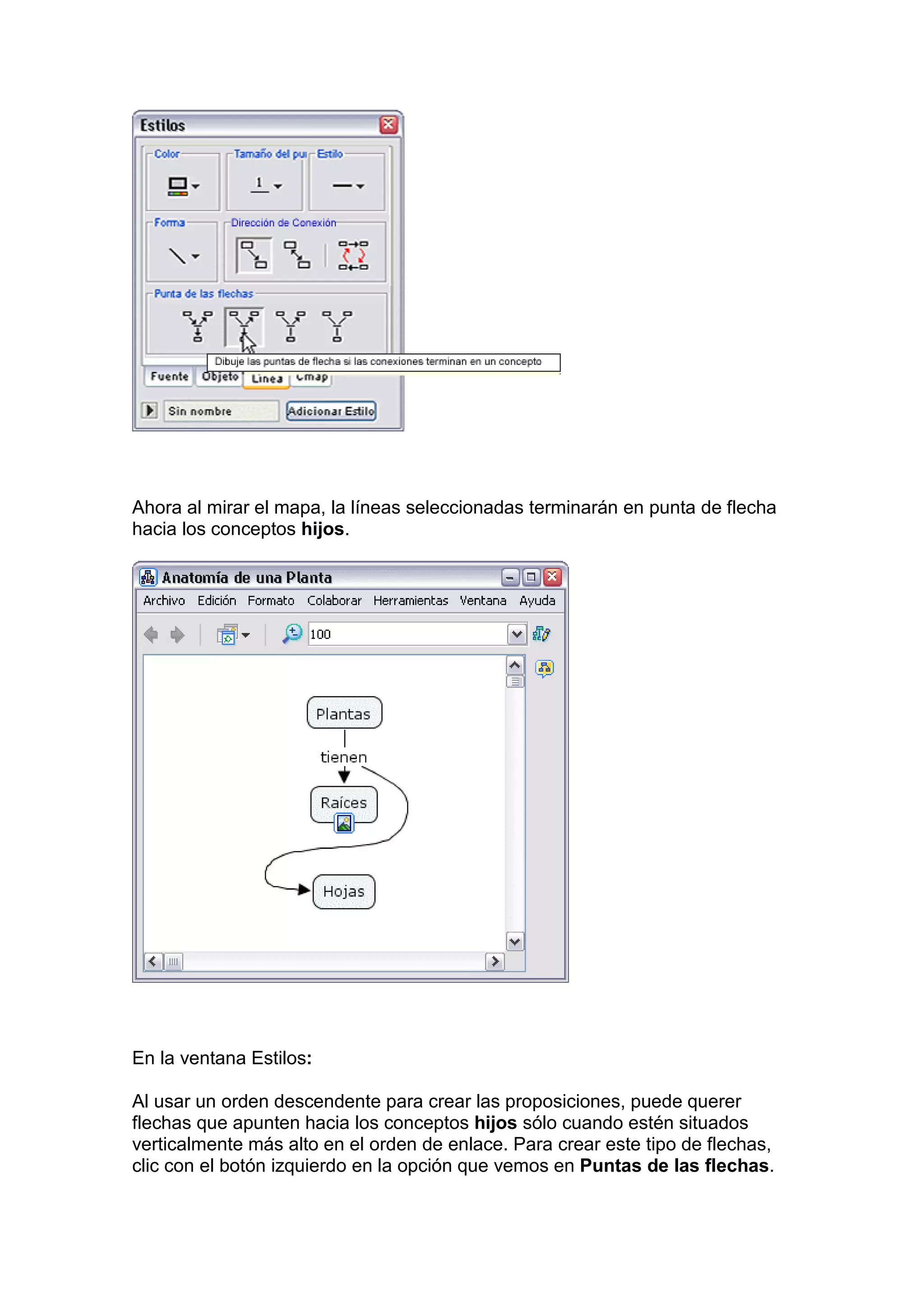 Ahora al mirar el mapa, la líneas seleccionadas terminarán en punta de flecha
hacia los conceptos hijos.




En la ventana Estilos:

Al usar un orden descendente para crear las proposiciones, puede querer
flechas que apunten hacia los conceptos hijos sólo cuando estén situados
verticalmente más alto en el orden de enlace. Para crear este tipo de flechas,
clic con el botón izquierdo en la opción que vemos en Puntas de las flechas.
 