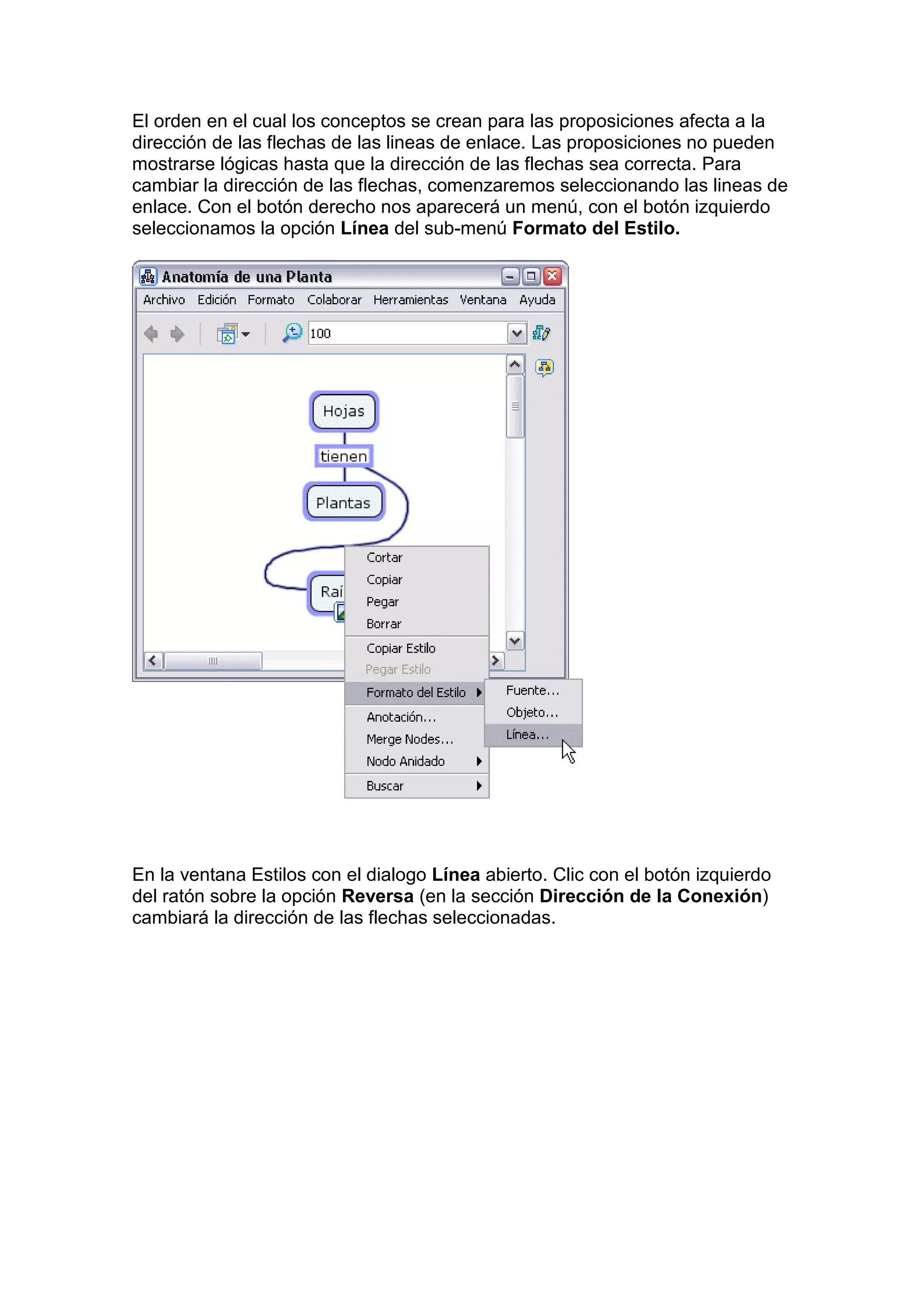 El orden en el cual los conceptos se crean para las proposiciones afecta a la
dirección de las flechas de las lineas de enlace. Las proposiciones no pueden
mostrarse lógicas hasta que la dirección de las flechas sea correcta. Para
cambiar la dirección de las flechas, comenzaremos seleccionando las lineas de
enlace. Con el botón derecho nos aparecerá un menú, con el botón izquierdo
seleccionamos la opción Línea del sub-menú Formato del Estilo.




En la ventana Estilos con el dialogo Línea abierto. Clic con el botón izquierdo
del ratón sobre la opción Reversa (en la sección Dirección de la Conexión)
cambiará la dirección de las flechas seleccionadas.
 