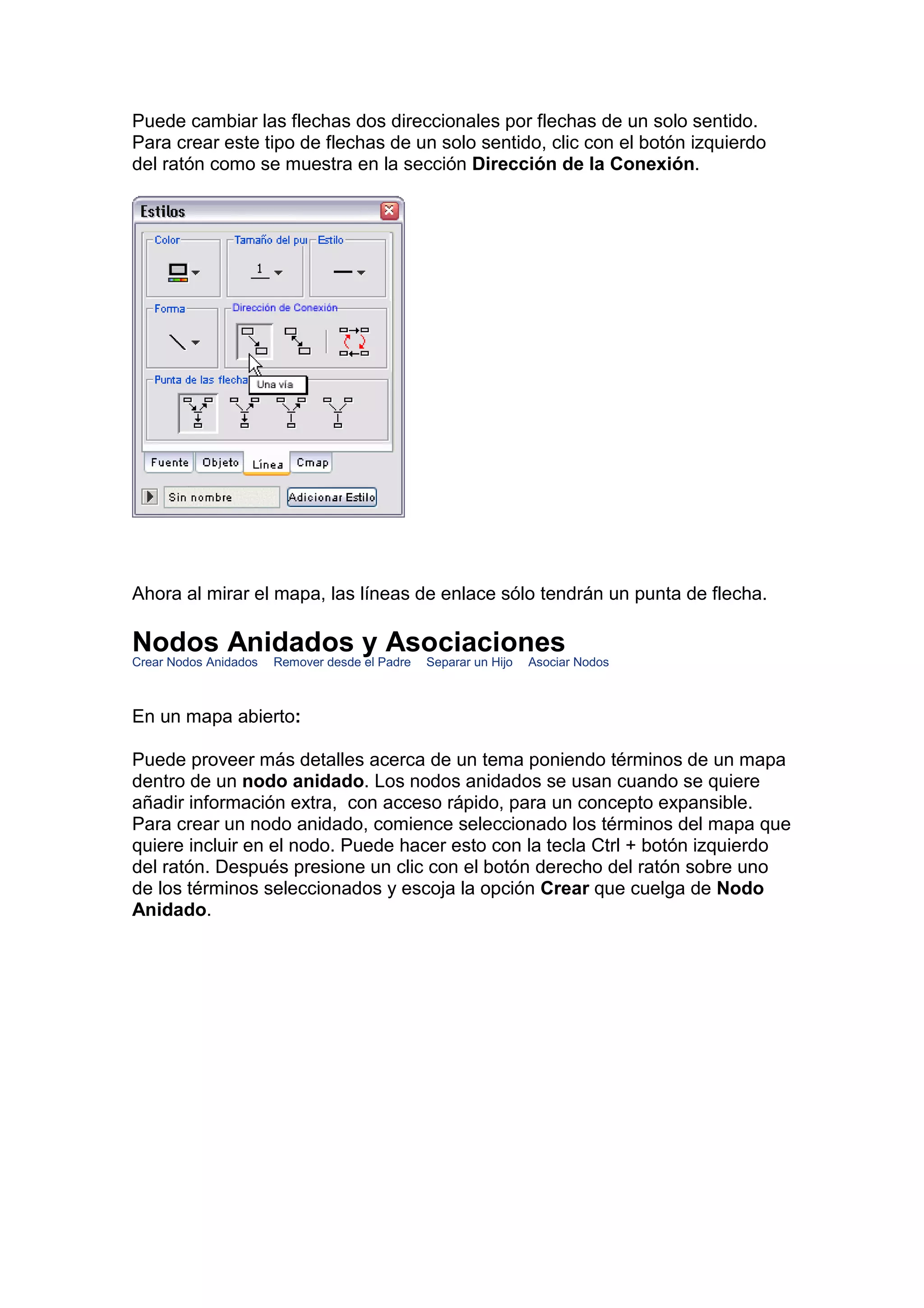 Puede cambiar las flechas dos direccionales por flechas de un solo sentido.
Para crear este tipo de flechas de un solo sentido, clic con el botón izquierdo
del ratón como se muestra en la sección Dirección de la Conexión.




Ahora al mirar el mapa, las líneas de enlace sólo tendrán un punta de flecha.

Nodos Anidados y Asociaciones
Crear Nodos Anidados   Remover desde el Padre   Separar un Hijo   Asociar Nodos



En un mapa abierto:

Puede proveer más detalles acerca de un tema poniendo términos de un mapa
dentro de un nodo anidado. Los nodos anidados se usan cuando se quiere
añadir información extra, con acceso rápido, para un concepto expansible.
Para crear un nodo anidado, comience seleccionado los términos del mapa que
quiere incluir en el nodo. Puede hacer esto con la tecla Ctrl + botón izquierdo
del ratón. Después presione un clic con el botón derecho del ratón sobre uno
de los términos seleccionados y escoja la opción Crear que cuelga de Nodo
Anidado.
 