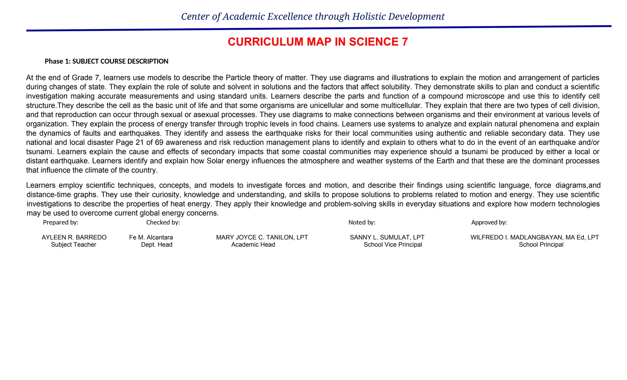 Center of Academic Excellence through Holistic Development
CURRICULUM MAP IN SCIENCE 7
Phase 1: SUBJECT COURSE DESCRIPTION
At the end of Grade 7, learners use models to describe the Particle theory of matter. They use diagrams and illustrations to explain the motion and arrangement of particles
during changes of state. They explain the role of solute and solvent in solutions and the factors that affect solubility. They demonstrate skills to plan and conduct a scientific
investigation making accurate measurements and using standard units. Learners describe the parts and function of a compound microscope and use this to identify cell
structure.They describe the cell as the basic unit of life and that some organisms are unicellular and some multicellular. They explain that there are two types of cell division,
and that reproduction can occur through sexual or asexual processes. They use diagrams to make connections between organisms and their environment at various levels of
organization. They explain the process of energy transfer through trophic levels in food chains. Learners use systems to analyze and explain natural phenomena and explain
the dynamics of faults and earthquakes. They identify and assess the earthquake risks for their local communities using authentic and reliable secondary data. They use
national and local disaster Page 21 of 69 awareness and risk reduction management plans to identify and explain to others what to do in the event of an earthquake and/or
tsunami. Learners explain the cause and effects of secondary impacts that some coastal communities may experience should a tsunami be produced by either a local or
distant earthquake. Learners identify and explain how Solar energy influences the atmosphere and weather systems of the Earth and that these are the dominant processes
that influence the climate of the country.
Learners employ scientific techniques, concepts, and models to investigate forces and motion, and describe their findings using scientific language, force diagrams,and
distance-time graphs. They use their curiosity, knowledge and understanding, and skills to propose solutions to problems related to motion and energy. They use scientific
investigations to describe the properties of heat energy. They apply their knowledge and problem-solving skills in everyday situations and explore how modern technologies
may be used to overcome current global energy concerns.
Prepared by: Checked by: Noted by: Approved by:
AYLEEN R. BARREDO Fe M. Alcantara MARY JOYCE C. TANILON, LPT SANNY L. SUMULAT, LPT WILFREDO I. MADLANGBAYAN, MA Ed, LPT
Subject Teacher Dept. Head Academic Head School Vice Principal School Principal
 