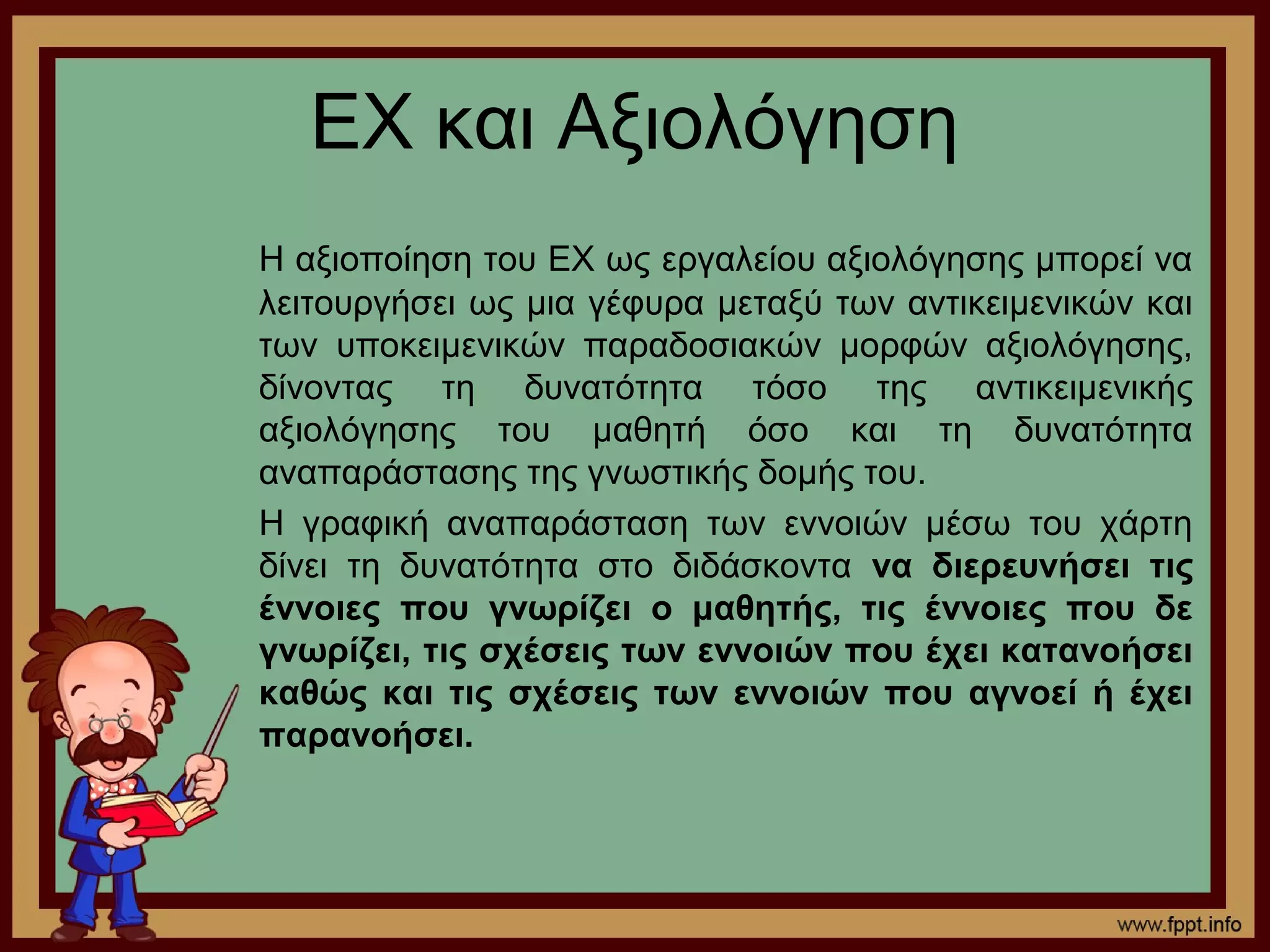 ΕΧ και Αξιολόγηση
Η αξιοποίηση του ΕΧ ως εργαλείου αξιολόγησης μπορεί να
λειτουργήσει ως μια γέφυρα μεταξύ των αντικειμενικών και
των υποκειμενικών παραδοσιακών μορφών αξιολόγησης,
δίνοντας τη δυνατότητα τόσο της αντικειμενικής
αξιολόγησης του μαθητή όσο και τη δυνατότητα
αναπαράστασης της γνωστικής δομής του.
Η γραφική αναπαράσταση των εννοιών μέσω του χάρτη
δίνει τη δυνατότητα στο διδάσκοντα να διερευνήσει τις
έννοιες που γνωρίζει ο μαθητής, τις έννοιες που δε
γνωρίζει, τις σχέσεις των εννοιών που έχει κατανοήσει
καθώς και τις σχέσεις των εννοιών που αγνοεί ή έχει
παρανοήσει.
 