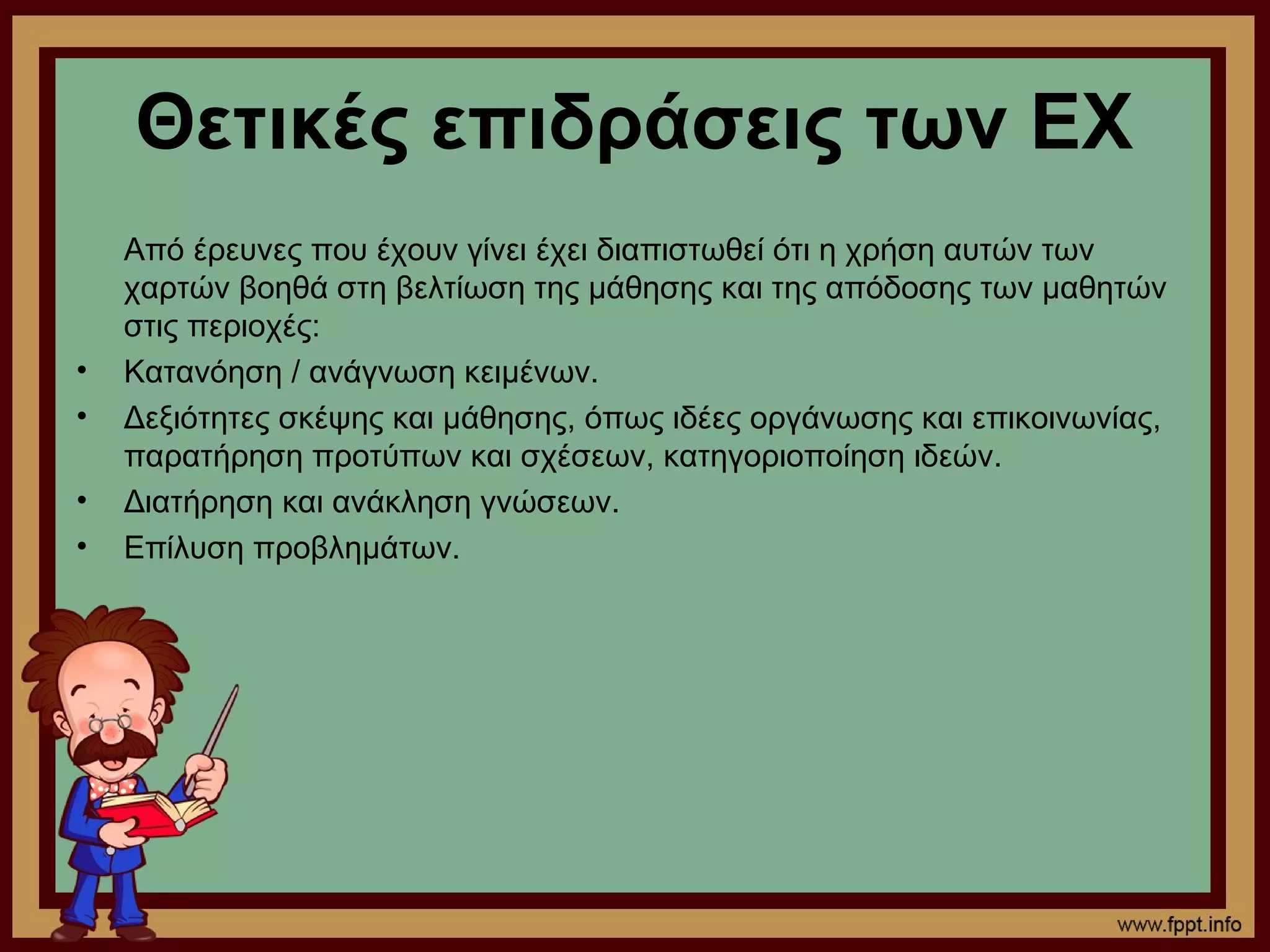 Θετικές επιδράσεις των ΕΧ
    Από έρευνες που έχουν γίνει έχει διαπιστωθεί ότι η χρήση αυτών των
    χαρτών βοηθά στη βελτίωση της μάθησης και της απόδοσης των μαθητών
    στις περιοχές:
•   Κατανόηση / ανάγνωση κειμένων.
•   Δεξιότητες σκέψης και μάθησης, όπως ιδέες οργάνωσης και επικοινωνίας,
    παρατήρηση προτύπων και σχέσεων, κατηγοριοποίηση ιδεών.
•   Διατήρηση και ανάκληση γνώσεων.
•   Επίλυση προβλημάτων.
 