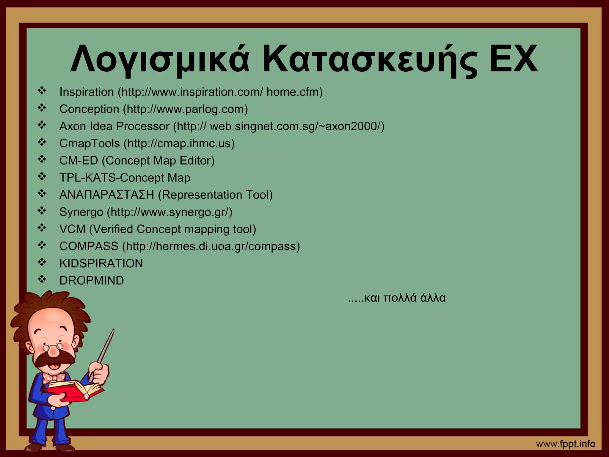 Λογισμικά Κατασκευής ΕΧ
   Inspiration (http://www.inspiration.com/ home.cfm)
   Conception (http://www.parlog.com)
   Axon Idea Processor (http:// web.singnet.com.sg/~axon2000/)
   CmapTools (http://cmap.ihmc.us)
   CM-ED (Concept Map Editor)
   TPL-KATS-Concept Map
   ΑΝΑΠΑΡΑΣΤΑΣΗ (Representation Tool)
   Synergo (http://www.synergo.gr/)
   VCM (Verified Concept mapping tool)
   COMPASS (http://hermes.di.uoa.gr/compass)
   KIDSPIRATION
   DROPMIND
                                                         .....και πολλά άλλα
 