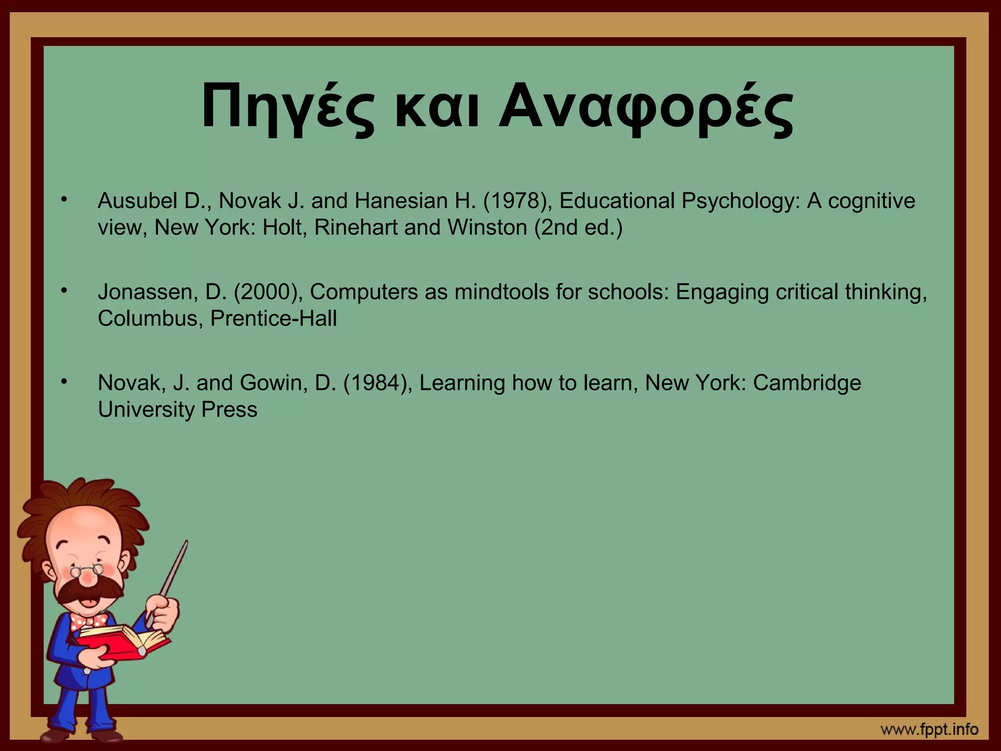 Πηγές και Αναφορές
•   Ausubel D., Novak J. and Hanesian H. (1978), Educational Psychology: A cognitive
    view, New York: Holt, Rinehart and Winston (2nd ed.)

•   Jonassen, D. (2000), Computers as mindtools for schools: Engaging critical thinking,
    Columbus, Prentice-Hall

•   Novak, J. and Gowin, D. (1984), Learning how to learn, New York: Cambridge
    University Press
 