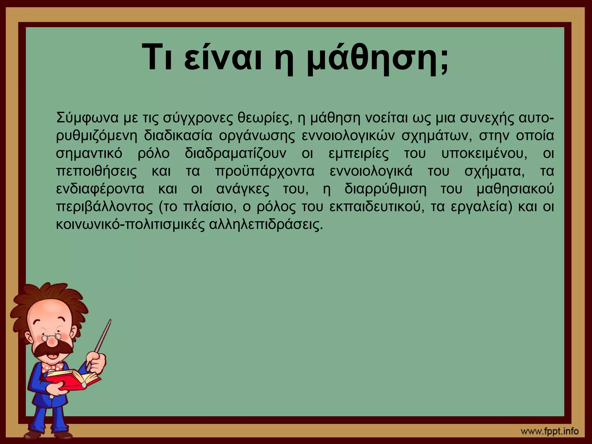 Τι είναι η μάθηση;
Σύμφωνα με τις σύγχρονες θεωρίες, η μάθηση νοείται ως μια συνεχής αυτο-
ρυθμιζόμενη διαδικασία οργάνωσης εννοιολογικών σχημάτων, στην οποία
σημαντικό ρόλο διαδραματίζουν οι εμπειρίες του υποκειμένου, οι
πεποιθήσεις και τα προϋπάρχοντα εννοιολογικά του σχήματα, τα
ενδιαφέροντα και οι ανάγκες του, η διαρρύθμιση του μαθησιακού
περιβάλλοντος (το πλαίσιο, ο ρόλος του εκπαιδευτικού, τα εργαλεία) και οι
κοινωνικό-πολιτισμικές αλληλεπιδράσεις.
 