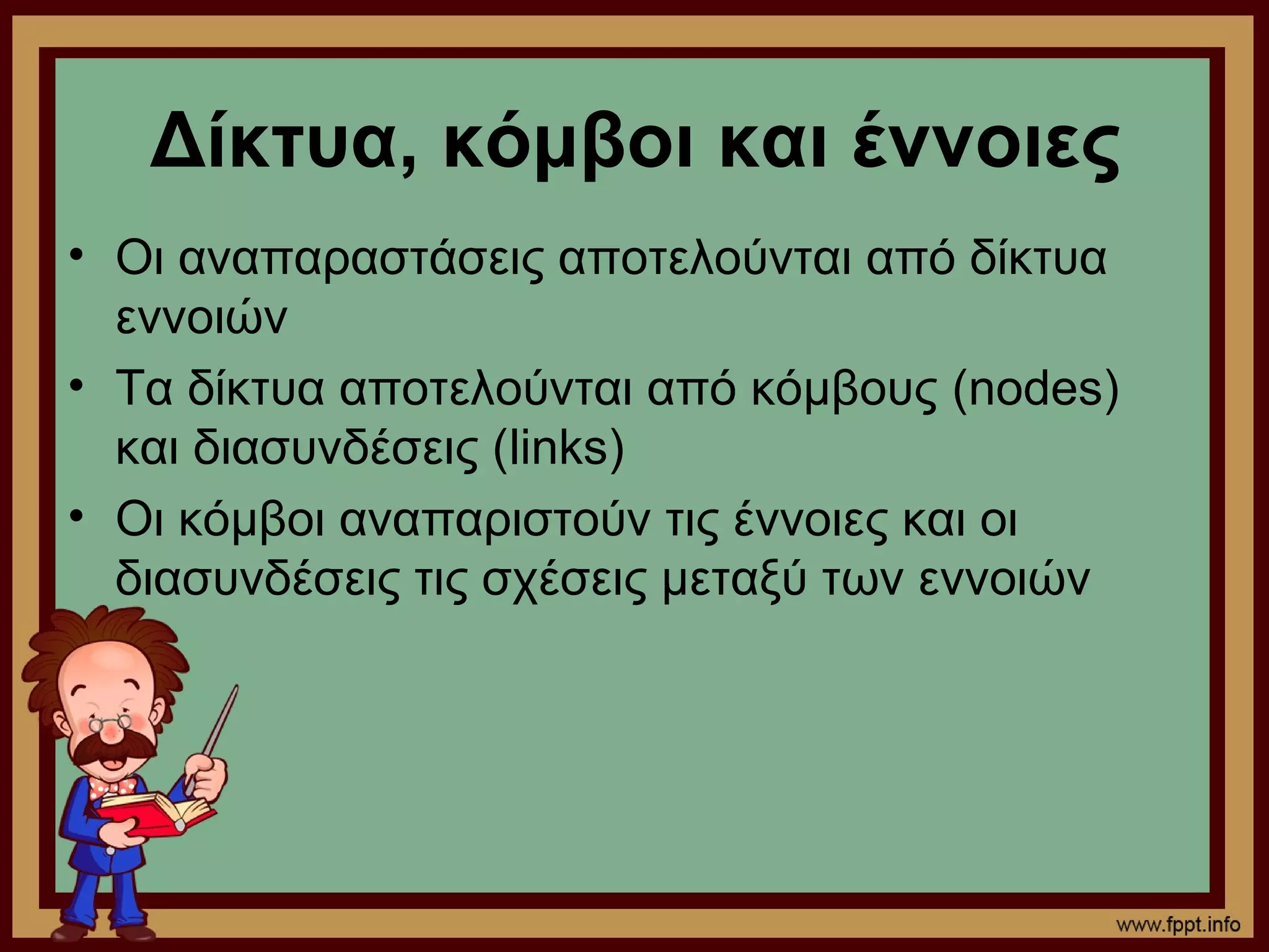 Δίκτυα, κόμβοι και έννοιες
• Οι αναπαραστάσεις αποτελούνται από δίκτυα
  εννοιών
• Τα δίκτυα αποτελούνται από κόμβους (nodes)
  και διασυνδέσεις (links)
• Οι κόμβοι αναπαριστούν τις έννοιες και οι
  διασυνδέσεις τις σχέσεις μεταξύ των εννοιών
 