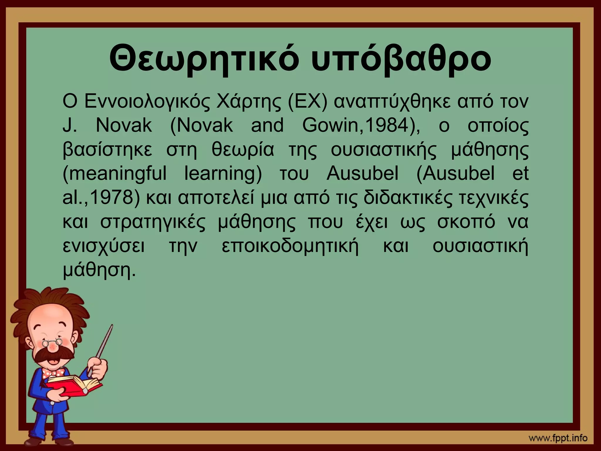 Θεωρητικό υπόβαθρο
Ο Εννοιολογικός Χάρτης (ΕΧ) αναπτύχθηκε από τον
J. Novak (Novak and Gowin,1984), ο οποίος
βασίστηκε στη θεωρία της ουσιαστικής μάθησης
(meaningful learning) του Ausubel (Ausubel et
al.,1978) και αποτελεί μια από τις διδακτικές τεχνικές
και στρατηγικές μάθησης που έχει ως σκοπό να
ενισχύσει την εποικοδομητική και ουσιαστική
μάθηση.
 