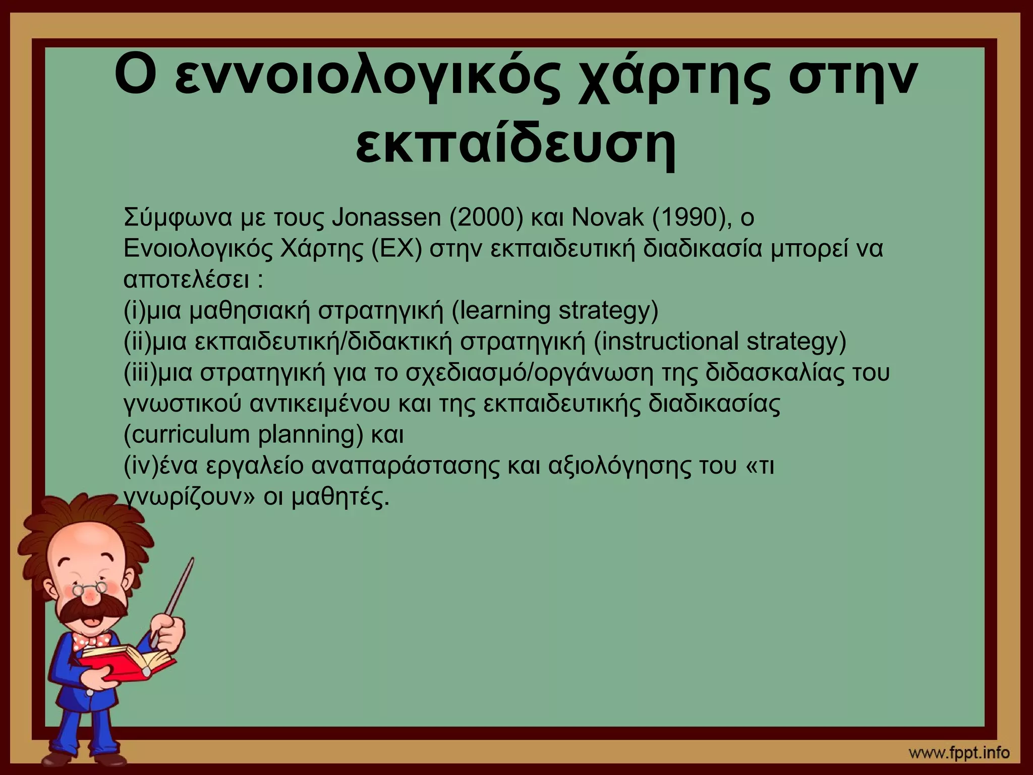 Ο εννοιολογικός χάρτης στην
        εκπαίδευση
Σύμφωνα με τους Jonassen (2000) και Novak (1990), ο
Ενοιολογικός Χάρτης (ΕΧ) στην εκπαιδευτική διαδικασία μπορεί να
αποτελέσει :
(i)μια μαθησιακή στρατηγική (learning strategy)
(ii)μια εκπαιδευτική/διδακτική στρατηγική (instructional strategy)
(iii)μια στρατηγική για το σχεδιασμό/οργάνωση της διδασκαλίας του
γνωστικού αντικειμένου και της εκπαιδευτικής διαδικασίας
(curriculum planning) και
(iv)ένα εργαλείο αναπαράστασης και αξιολόγησης του «τι
γνωρίζουν» οι μαθητές.
 