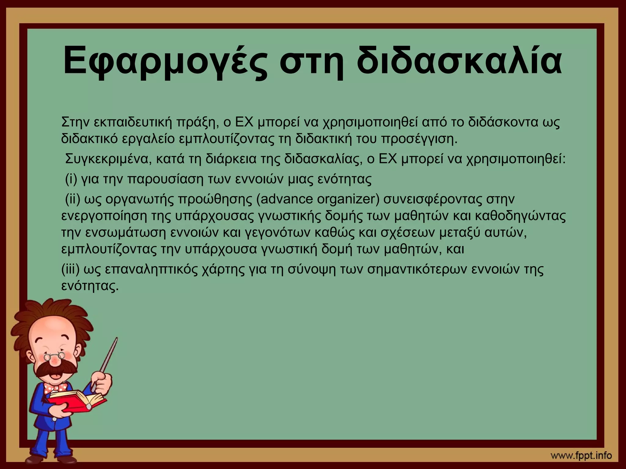 Εφαρμογές στη διδασκαλία
Στην εκπαιδευτική πράξη, ο ΕΧ μπορεί να χρησιμοποιηθεί από το διδάσκοντα ως
διδακτικό εργαλείο εμπλουτίζοντας τη διδακτική του προσέγγιση.
 Συγκεκριμένα, κατά τη διάρκεια της διδασκαλίας, ο ΕΧ μπορεί να χρησιμοποιηθεί:
 (i) για την παρουσίαση των εννοιών μιας ενότητας
 (ii) ως οργανωτής προώθησης (advance organizer) συνεισφέροντας στην
ενεργοποίηση της υπάρχουσας γνωστικής δομής των μαθητών και καθοδηγώντας
την ενσωμάτωση εννοιών και γεγονότων καθώς και σχέσεων μεταξύ αυτών,
εμπλουτίζοντας την υπάρχουσα γνωστική δομή των μαθητών, και
(iii) ως επαναληπτικός χάρτης για τη σύνοψη των σημαντικότερων εννοιών της
ενότητας.
 