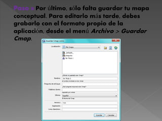Paso 8:Por último, sólo falta guardar tu mapa
conceptual. Para editarlo más tarde, debes
grabarlo con el formato propio de la
aplicación, desde el menú Archivo > Guardar
Cmap.
 