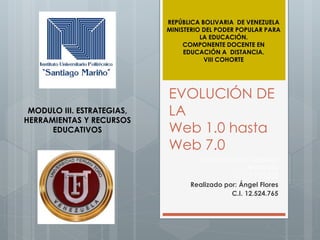 EVOLUCIÓN DE
LA
Web 1.0 hasta
Web 7.0
Realizado por: Gabriela
Mendoza
C.I. 7.125.555
Realizado por: Ángel Flores
C.I. 12.524.765
MODULO III. ESTRATEGIAS,
HERRAMIENTAS Y RECURSOS
EDUCATIVOS
REPÚBLICA BOLIVARIA DE VENEZUELA
MINISTERIO DEL PODER POPULAR PARA
LA EDUCACIÓN.
COMPONENTE DOCENTE EN
EDUCACIÓN A DISTANCIA.
VIII COHORTE
 
