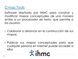 Cmap Tools
Software diseñado por IHMC para construir y
modificar mapas conceptuales de una manera
similar a un procesador de texto, que permite a
los usuarios:

   Colaborar a distancia en la construcción de sus
    mapas.

   Publicar sus mapas conceptuales para que
    cualquier persona en Internet puede acceder a
    ellos
 