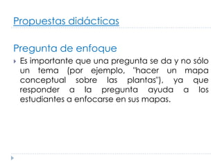 Propuestas didácticas

Pregunta de enfoque
   Es importante que una pregunta se da y no sólo
    un tema (por ejemplo, "hacer un mapa
    conceptual sobre las plantas"), ya que
    responder a la pregunta ayuda a los
    estudiantes a enfocarse en sus mapas.
 