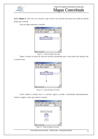 Projeto de Pesquisa de Informática na Educação

                                                              Mapas Conceituais
2.2.2. Opção 2: Você tem um conceito e quer uni-lo a um conceito novo que será criado ao mesmo
tempo que o vínculo.
        Com um clique selecione o conceito.




                                   Figura 13 - Janela do Mapa Conceitual
        Clique e arraste as setas em cima do conceito selecionado para a área onde você deseja criar
o conceito novo.




                                 Figura 14 - Janela do Mapa Conceitual


        Foram criados o vínculo novo e o conceito, agora o vínculo é selecionado automaticamente.
Comece a digitar a frase que conterá o vínculo.




                                 Figura 15 - Janela do Mapa Conceitual

                       Universidade Luterana do Brasil – ULBRA Guaíba – sistinf.guaiba@ulbra.br
                                                                                                                 10
 