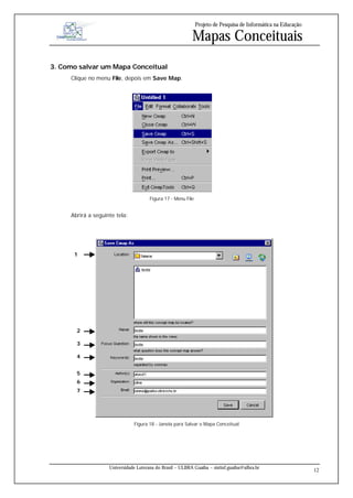 Projeto de Pesquisa de Informática na Educação

                                                           Mapas Conceituais
3. Como salvar um Mapa Conceitual
     Clique no menu File, depois em Save Map.




                                       Figura 17 - Menu File


     Abrirá a seguinte tela:




      1




                                         Figura 15 - Menu File


       2

       3

       4


       5
       6
       7




                               Figura 18 - Janela para Salvar o Mapa Conceitual




                    Universidade Luterana do Brasil – ULBRA Guaíba – sistinf.guaiba@ulbra.br
                                                                                                                12
 