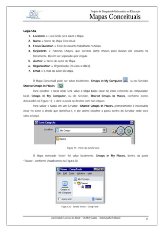 Projeto de Pesquisa de Informática na Educação

                                                              Mapas Conceituais
Legenda
    1. Location = Local onde será salvo o Mapa.
    2. Name = Nome do Mapa Conceitual.
    3. Focus Question = Foco do assunto trabalhado no Mapa.
    4. Keywords = Palavras Chaves, que servirão como chaves para buscas por assunto na
        ferramenta. Devem ser separadas por vírgula.
    5. Author = Nome do autor do Mapa.
    6. Organization = Organização (no caso a Ulbra).
    7. Email = E-mail do autor do Mapa.


        O Mapa Conceitual pode ser salvo localmente, Cmaps in My Computer                           ou no Servidor
Shared Cmaps in Places             .
        Para escolher o local onde será salvo o Mapa basta clicar no ícone referente ao computador
local, Cmaps in My Computer, ou do Servidor, Shared Cmaps in Places, conforme ícones
destacados na Figura 19, e abrir a pasta de destino com dois cliques.
        Para salvar o Mapa em um Servidor, Shared Cmaps in Places, primeiramente é necessário
clicar no ícone à direita que identifica-o, e por último escolher a pasta dentro do Servidor onde será
salvo o Mapa.




                                       Figura 19 - Parte da Janela Save


        O Mapa nomeado “teste” foi salvo localmente, Cmaps in My Places, dentro da pasta
“Taiana”, conforme visualizamos na Figura 20.




                                  Figura 20 - Janela Views – CmapTools



                       Universidade Luterana do Brasil – ULBRA Guaíba – sistinf.guaiba@ulbra.br
                                                                                                                 13
 