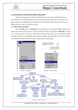 Projeto de Pesquisa de Informática na Educação

                                                             Mapas Conceituais
6. Como Mover o Conteúdo do Mapa Conceitual
       Durante a construção de um Mapa Conceitual pode ser necessário o reposicionamento dos
conceitos para um melhor agrupamento na tela. Esta operação para movimentar os conceitos e suas
ligações dentro de um Mapa pode ser realizada em todo o Mapa ao mesmo tempo, ou em partes do
Mapa Conceitual, como será mostrado a seguir:
6.1. Mover todo o conteúdo
       No menu Edit clique em Select All para selecionar todo o conteúdo do Mapa Conceitual, ou
clique com o botão direito do mouse (dentro da janela do Mapa Conceitual) em Select All, ou clique
com o botão esquerdo do mouse e mantendo pressionado arraste sobre todo o conteúdo do Mapa
Conceitual. Depois de ter selecionado todo conteúdo do Mapa Conceitual clique dentro de um conceito
e mantendo pressionado o botão do mouse e arraste para o local desejado.




                Figura 24 - Menu Edit                           Figura 25 - Janela de Atalho




                                        Figura 26 - Mapa Conceitual


                      Universidade Luterana do Brasil – ULBRA Guaíba – sistinf.guaiba@ulbra.br
                                                                                                                16
 