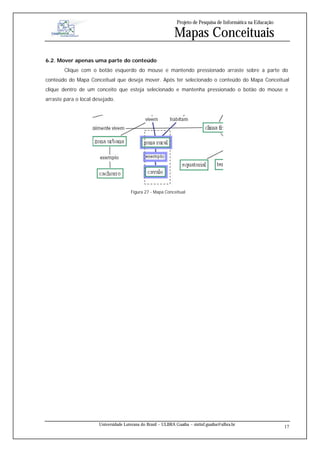 Projeto de Pesquisa de Informática na Educação

                                                              Mapas Conceituais
6.2. Mover apenas uma parte do conteúdo
        Clique com o botão esquerdo do mouse e mantendo pressionado arraste sobre a parte do
conteúdo do Mapa Conceitual que deseja mover. Após ter selecionado o conteúdo do Mapa Conceitual
clique dentro de um conceito que esteja selecionado e mantenha pressionado o botão do mouse e
arraste para o local desejado.




                                       Figura 27 - Mapa Conceitual




                       Universidade Luterana do Brasil – ULBRA Guaíba – sistinf.guaiba@ulbra.br
                                                                                                                 17
 