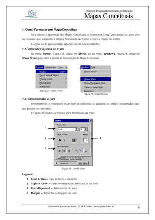 Projeto de Pesquisa de Informática na Educação

                                                               Mapas Conceituais
7. Como Formatar um Mapa Conceitual
        Para alterar a aparência dos Mapas Conceituais a ferramenta CmapTools dispõe de uma série
de recursos, que vão desde a simples formatação de fontes e cores a criação de estilos.
        À seguir serão apresentadas algumas destas funcionalidades:
7.1. Como abrir a janela de Styles
        No menu Format, Figura 28, clique em Styles, ou no menu Windows, Figura 29, clique em
Show Styles para abrir a janela de formatação do Mapa Conceitual.




               Figura 28 - Menu Format
                                                               Figura 29 - Menu Window

7.2. Como formatar a Font
        Primeiramente é necessário estar com os conceitos ou palavras de enlace selecionados para
que possam ser alterados.
        A Figura 30 mostra as funções para formatação da fonte.




                    1



                    2                                                           4


                    3




                                       Figura 30 - Janela Styles

Legenda
   1. Font & Size = Tipo de fonte e tamanho.
   2. Style & Color = Estilo em Negrito ou Itálico e Cor da fonte.
   3. Text Alignment = Alinhamento do texto.
   4. Margin = Tamanho da Margem do texto.




                        Universidade Luterana do Brasil – ULBRA Guaíba – sistinf.guaiba@ulbra.br
                                                                                                                    18
 