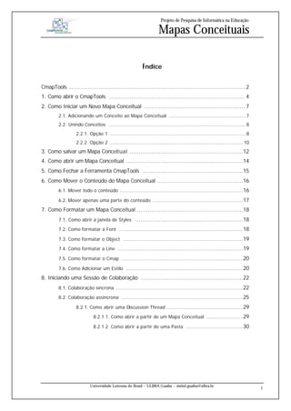 Projeto de Pesquisa de Informática na Educação

                                                                     Mapas Conceituais

                                                           Índice


CmapTools ................................................................................................ 2
1. Como abrir o CmapTools .......................................................................... 4
2. Como Iniciar um Novo Mapa Conceitual ....................................................... 7
        2.1. Adicionando um Conceito ao Mapa Conceitual .....................................................7
        2.2. Unindo Conceitos ..............................................................................................8
                  2.2.1. Opção 1 .............................................................................................8
                  2.2.2. Opção 2 ........................................................................................... 10
3. Como salvar um Mapa Conceitual ..............................................................12
4. Como abrir um Mapa Conceitual ................................................................14
5. Como Fechar a Ferramenta CmapTools .......................................................15
6. Como Mover o Conteúdo do Mapa Conceitual ...............................................16
        6.1. Mover todo o conteúdo ....................................................................................16

        6.2. Mover apenas uma parte do conteúdo ..............................................................17

7. Como Formatar um Mapa Conceitual ..........................................................18
        7.1. Como abrir a janela de Styles ...........................................................18

        7.2. Como formatar a Font .....................................................................................18

        7.3. Como formatar o Object ..................................................................................19

        7.4. Como formatar a Line ......................................................................................19

        7.5. Como formatar o Cmap ...................................................................................20

        7.6. Como Adicionar um Estilo ................................................................................20

8. Iniciando uma Sessão de Colaboração ........................................................22
        8.1. Colaboração síncrona .......................................................................................22

        8.2. Colaboração assíncrona ...................................................................................25

                  8.2.1. Como abrir uma Discussion Thread ....................................................29

                             8.2.1.1. Como abrir a partir de um Mapa Conceitual .........................29

                             8.2.1.2. Como abrir a partir de uma Pasta .......................................30




                           Universidade Luterana do Brasil – ULBRA Guaíba – sistinf.guaiba@ulbra.br
                                                                                                                                  1
 