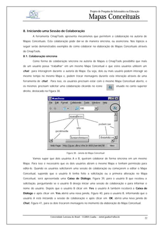 Projeto de Pesquisa de Informática na Educação

                                                              Mapas Conceituais
8. Iniciando uma Sessão de Colaboração
        A ferramenta CmapTools apresenta mecanismos que permitem a colaboração na autoria de
Mapas Conceituais. Esta colaboração pode dar-se de maneira síncrona, ou assíncrona. Nos tópicos a
seguir serão demonstrados exemplos de como colaborar na elaboração de Mapas Conceituais através
do CmapTools.
8.1. Colaboração síncrona
        Como forma de colaboração síncrona na autoria de Mapas o CmapTools possibilita que mais
de um usuário possa “trabalhar” em um mesmo Mapa Conceitual e que estes usuários utilizem um
chat para interagirem durante a autoria do Mapa. Ou seja, dois ou mais usuário podem interagir ao
mesmo tempo no mesmo Mapa e, podem trocar mensagens durante esta interação através de uma
ferramenta de chat . Para isso, os usuários precisam estar com o mesmo Mapa Conceitual aberto, e
os mesmos precisam solicitar uma colaboração clicando no ícone                             situado no canto superior
direito, destacado na Figura 38.




                                       Figura 38 - Janela do Mapa Conceitual

        Vamos supor que dois usuários A e B, queiram colaborar de forma síncrona em um mesmo
Mapa. Para isso é necessário que os dois usuários abram o mesmo Mapa e tenham permissão para
editá-lo. Quando os usuários solicitarem uma sessão de colaboração ou começarem a editar o Mapa
Conceitual, supondo que o usuário A tenha feito a solicitação ou a primeira alteração no Mapa
Conceitual, será apresentada uma Caixa de Diálogo, Figura 39, para o usuário B que recebeu a
solicitação, perguntando se o usuário B deseja iniciar uma sessão de colaboração e para informar o
nome do usuário. Depois que o usuário B clicar em Yes o usuário A também receberá a Caixa de
Diálogo e após clicar em Yes abrirá uma nova janela, Figura 40, para o usuário B, informando que o
usuário A está iniciando a sessão de colaboração e após clicar em OK, abrirá uma nova janela de
Chat, Figura 41, para os dois trocarem mensagens no momento da elaboração do Mapa Conceitual.




                       Universidade Luterana do Brasil – ULBRA Guaíba – sistinf.guaiba@ulbra.br
                                                                                                                  22
 