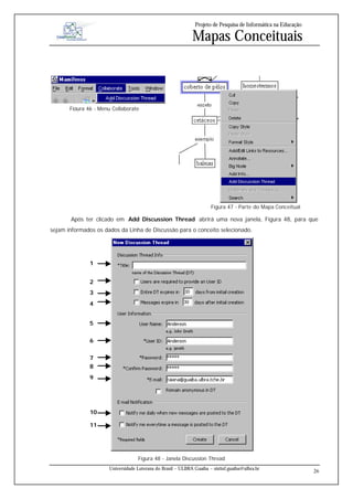 Projeto de Pesquisa de Informática na Educação

                                                             Mapas Conceituais



       Figura 46 - Menu Collaborate




                                                                      Figura 47 - Parte do Mapa Conceitual

       Após ter clicado em Add Discussion Thread abrirá uma nova janela, Figura 48, para que
sejam informados os dados da Linha de Discussão para o conceito selecionado.




               1


               2
               3
               4


               5


               6


               7
               8
               9




               10

               11




                                   Figura 48 - Janela Discussion Thread
                      Universidade Luterana do Brasil – ULBRA Guaíba – sistinf.guaiba@ulbra.br
                                                                                                                26
 