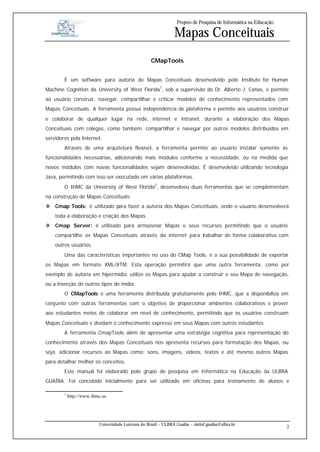 Projeto de Pesquisa de Informática na Educação

                                                                 Mapas Conceituais
                                                     CMapTools


        É um software para autoria de Mapas Conceituais desenvolvido pelo Institute for Human
Machine Cognition da University of West Florida1, sob a supervisão do Dr. Alberto J. Cañas, e permite
ao usuário construir, navegar, compartilhar e criticar modelos de conhecimento representados com
Mapas Conceituais. A ferramenta possui independência de plataforma e permite aos usuários construir
e colaborar de qualquer lugar na rede, internet e intranet, durante a elaboração dos Mapas
Conceituais com colegas, como também, compartilhar e navegar por outros modelos distribuídos em
servidores pela Internet.
        Através de uma arquitetura flexível, a ferramenta permite ao usuário instalar somente as
funcionalidades necessárias, adicionando mais módulos conforme a necessidade, ou na medida que
novos módulos com novas funcionalidades sejam desenvolvidas. É desenvolvido utilizando tecnologia
Java, permitindo com isso ser executado em várias plataformas.
        O IHMC da University of West Florida2, desenvolveu duas ferramentas que se complementam
na construção de Mapas Conceituais:
v Cmap Tools: é utilizado para fazer a autoria dos Mapas Conceituais, onde o usuário desenvolverá
    toda a elaboração e criação dos Mapas.
v Cmap Server: é utilizado para armazenar Mapas e seus recursos permitindo que o usuário
    compartilhe os Mapas Conceituais através da internet para t
                                                              rabalhar de forma colaborativa com
    outros usuários.
        Uma das características importantes no uso do CMap Tools, é a sua possibilidade de exportar
os Mapas em formato XML/XTM. Esta operação permitirá que uma outra ferramenta, como por
exemplo de autoria em hipermídia, utilize os Mapas para ajudar a construir o seu Mapa de navegação,
ou a inserção de outros tipos de mídia.
        O CMapTools é uma ferramenta distribuída gratuitamente pelo IHMC, que a disponibiliza em
conjunto com outras ferramentas com o objetivo de proporcionar ambientes colaborativos e prover
aos estudantes meios de colaborar em nível de conhecimento, permitindo que os usuários construam
Mapas Conceituais e dividam o conhecimento expresso em seus Mapas com outros estudantes.
        A ferramenta CmapTools além de apresentar uma estratégia cognitiva para representação do
conhecimento através dos Mapas Conceituais nos apresenta recursos para formatação dos Mapas, ou
seja, adicionar recursos ao Mapas como: sons, imagens, vídeos, textos e até mesmo outros Mapas
para detalhar melhor os conceitos.
        Este manual foi elaborado pelo grupo de pesquisa em Informática na Educação da ULBRA
GUAÍBA. Foi concebido inicialmente para ser utilizado em oficinas para treinamento de alunos e

        1
            http://www.ihmc.us




                          Universidade Luterana do Brasil – ULBRA Guaíba – sistinf.guaiba@ulbra.br
                                                                                                                    2
 