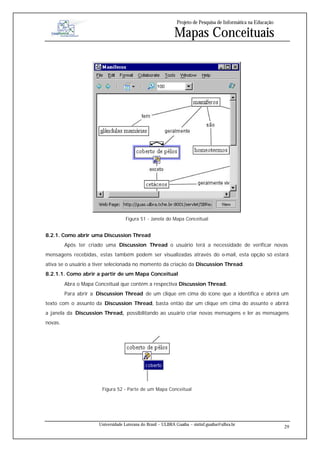 Projeto de Pesquisa de Informática na Educação

                                                             Mapas Conceituais




                                    Figura 51 - Janela do Mapa Conceitual


8.2.1. Como abrir uma Discussion Thread
         Após ter criado uma Discussion Thread o usuário terá a necessidade de verificar novas
mensagens recebidas, estas também podem ser visualizadas através do e-mail, esta opção só estará
ativa se o usuário a tiver selecionada no momento da criação da Discussion Thread.
8.2.1.1. Como abrir a partir de um Mapa Conceitual
         Abra o Mapa Conceitual que contém a respectiva Discussion Thread.
         Para abrir a Discussion Thread de um clique em cima do ícone que a identifica e abrirá um
texto com o assunto da Discussion Thread, basta então dar um clique em cima do assunto e abrirá
a janela da Discussion Thread, possibilitando ao usuário criar novas mensagens e ler as mensagens
novas.




                        Figura 52 - Parte de um Mapa Conceitual




                      Universidade Luterana do Brasil – ULBRA Guaíba – sistinf.guaiba@ulbra.br
                                                                                                                29
 