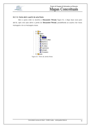 Projeto de Pesquisa de Informática na Educação

                                                            Mapas Conceituais
8.2.1.2. Como abrir a partir de uma Pasta
       Abra a pasta onde se encontra a Discussion Thread, Figura 53, e clique duas vezes para
abrí-la, após esta ação abrirá a janela da Discussion Thread, possibilitando ao usuário criar novas
mensagens e ler as mensagens novas.




                           Figura 53 - Parte da Janela Views




                     Universidade Luterana do Brasil – ULBRA Guaíba – sistinf.guaiba@ulbra.br
                                                                                                               30
 