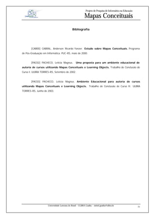 Projeto de Pesquisa de Informática na Educação

                                                            Mapas Conceituais
                                               Bibliografia




       [CAB00] CABRAL, Anderson Ricardo Yanzer. Estudo sobre Mapas Conceituais. Programa
de Pós-Graduação em Informática. PUC-RS, maio de 2000.


       [PAC02] PACHECO, Letícia Magnus.            Uma proposta para um ambiente educacional de
autoria de cursos utilizando Mapas Conceituais e Learning Objects. Trabalho de Conclusão de
Curso I. ULBRA TORRES-RS, Setembro de 2002.


       [PAC03] PACHECO, Letícia Magnus. Ambiente Educacional para autoria de cursos
utilizando Mapas Conceituais e Learning Objects. Trabalho de Conclusão de Curso II. ULBRA
TORRES-RS, Junho de 2003.




                     Universidade Luterana do Brasil – ULBRA Guaíba – sistinf.guaiba@ulbra.br
                                                                                                               31
 