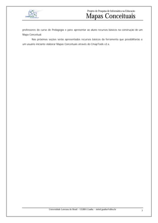 Projeto de Pesquisa de Informática na Educação

                                                             Mapas Conceituais
professores do curso de Pedagogia e para apresentar ao aluno recursos básicos na construção de um
Mapa Conceitual.
       Nas próximas seções serão apresentados recursos básicos da ferramenta que possibilitarão a
um usuário iniciante elaborar Mapas Conceituais através do CmapTools v3.x.




                      Universidade Luterana do Brasil – ULBRA Guaíba – sistinf.guaiba@ulbra.br
                                                                                                                3
 