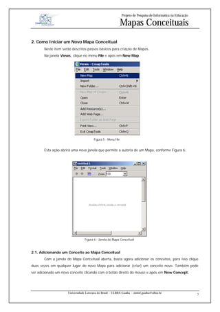 Projeto de Pesquisa de Informática na Educação

                                                               Mapas Conceituais
2. Como Iniciar um Novo Mapa Conceitual
       Neste item serão descritos passos básicos para criação de Mapas.
       Na janela Views, clique no menu File e após em New Map.




                                        Figura 5 - Menu File


       Esta ação abrirá uma nova janela que permite a autoria de um Mapa, conforme Figura 6:




                                 Figura 6 - Janela do Mapa Conceitual



2.1. Adicionando um Conceito ao Mapa Conceitual
       Com a janela do Mapa Conceitual aberta, basta agora adicionar os conceitos, para isso clique
duas vezes em qualquer lugar do novo Mapa para adicionar (criar) um conceito novo. Também pode
ser adicionado um novo conceito clicando com o botão direito do mouse e após em New Concept.




                     Universidade Luterana do Brasil – ULBRA Guaíba – sistinf.guaiba@ulbra.br
                                                                                                                7
 