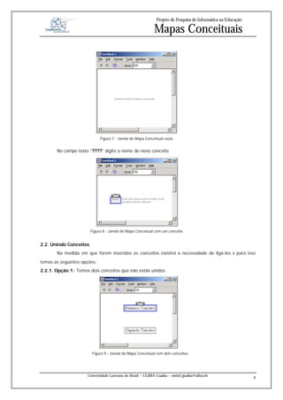Projeto de Pesquisa de Informática na Educação

                                                            Mapas Conceituais




                             Figura 7 - Janela do Mapa Conceitual vazia


       No campo texto “????” digite o nome do novo conceito.




                        Figura 8 - Janela do Mapa Conceitual com um conceito


2.2. Unindo Conceitos
       Na medida em que forem inseridos os conceitos existirá a necessidade de ligá-los e para isso
temos as seguintes opções:
2.2.1. Opção 1: Temos dois conceitos que não estão unidos.




                         Figura 9 - Janela do Mapa Conceitual com dois conceitos




                     Universidade Luterana do Brasil – ULBRA Guaíba – sistinf.guaiba@ulbra.br
                                                                                                               8
 