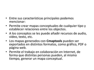 • Entre sus características principales podemos
mencionar:
• Permite crear mapas conceptuales de cualquier tipo y
establecer relaciones entre los objectos.
• A los conceptos se les puede añadir recursos de audio,
video, texto, etc.
• Los mapas generados con Cmaptools pueden ser
exportados en distintos formatos, como gráfico, PDF o
página web.
• Permite el trabajo en colaboración en Internet, de
forma que distintas personas pueden, al mismo
tiempo, generar un mapa conceptual.