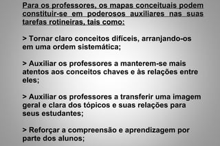 Para os professores, os mapas conceituais podemPara os professores, os mapas conceituais podem
constituir-se em poderosos auxiliares nas suasconstituir-se em poderosos auxiliares nas suas
tarefas rotineiras, tais como:tarefas rotineiras, tais como:
> Tornar claro conceitos difíceis, arranjando-os
em uma ordem sistemática;
> Auxiliar os professores a manterem-se mais
atentos aos conceitos chaves e às relações entre
eles;
> Auxiliar os professores a transferir uma imagem
geral e clara dos tópicos e suas relações para
seus estudantes;
> Reforçar a compreensão e aprendizagem por
parte dos alunos;
 
