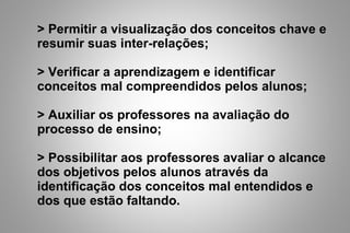 > Permitir a visualização dos conceitos chave e
resumir suas inter-relações;
> Verificar a aprendizagem e identificar
conceitos mal compreendidos pelos alunos;
> Auxiliar os professores na avaliação do
processo de ensino;
> Possibilitar aos professores avaliar o alcance
dos objetivos pelos alunos através da
identificação dos conceitos mal entendidos e
dos que estão faltando.
 