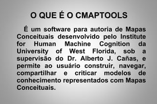 O QUE É O CMAPTOOLSO QUE É O CMAPTOOLS
É um software para autoria de Mapas
Conceituais desenvolvido pelo Institute
for Human Machine Cognition da
University of West Florida, sob a
supervisão do Dr. Alberto J. Cañas, e
permite ao usuário construir, navegar,
compartilhar e criticar modelos de
conhecimento representados com Mapas
Conceituais.
 