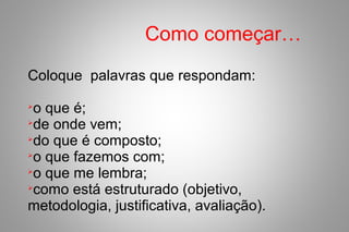 Como começar…
Coloque palavras que respondam:

o que é;

de onde vem;

do que é composto;

o que fazemos com;

o que me lembra;

como está estruturado (objetivo,
metodologia, justificativa, avaliação).
 