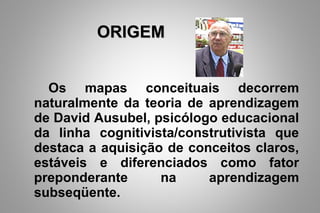 Os mapas conceituais decorrem
naturalmente da teoria de aprendizagem
de David Ausubel, psicólogo educacional
da linha cognitivista/construtivista que
destaca a aquisição de conceitos claros,
estáveis e diferenciados como fator
preponderante na aprendizagem
subseqüente.
ORIGEMORIGEM
 