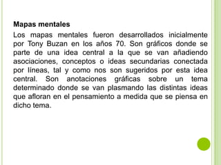 Mapas mentales
Los mapas mentales fueron desarrollados inicialmente
por Tony Buzan en los años 70. Son gráficos donde se
parte de una idea central a la que se van añadiendo
asociaciones, conceptos o ideas secundarias conectada
por líneas, tal y como nos son sugeridos por esta idea
central. Son anotaciones gráficas sobre un tema
determinado donde se van plasmando las distintas ideas
que afloran en el pensamiento a medida que se piensa en
dicho tema.
 