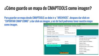 ¿Cómo guardo un mapa de CMAPTOOLS como imagen?
Para guardar un mapa desde CMAPTOOLS se debe ir a “ARCHIVOS”, despues dar click en
“EXPORTAR CMAP COMO” y dar click en imagen, y asi de facil podremos tener nuestro mapa
como imagen.
 