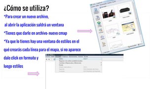 ¿Cómo se utiliza?
*Para crear un nuevo archivo,
al abrir la aplicación saldrá un ventana
*Tienes que darle en archivo- nuevo cmap
*Ya que lo tienes hay una ventana de estilos en el
qué crearás cada línea para el mapa, si no aparece
dale click en formato y
luego estilos
 