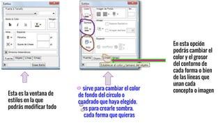 Esta es la ventana de
estilos en la que
podrás modificar todo
sirve para cambiar el color
de fondo del círculo o
cuadrado que haya elegido.
es para crearle sombra.
cada forma que quieras
En esta opción
podrás cambiar el
color y el grosor
del contorno de
cada forma o bien
de las líneas que
unan cada
concepto o imagen
 