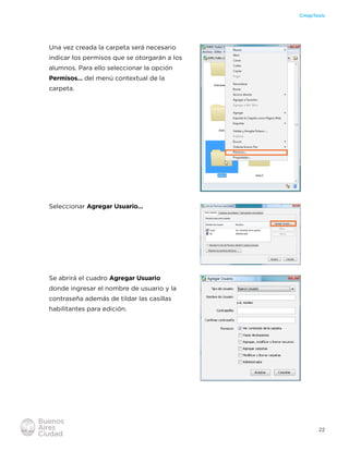 22
CmapTools
Una vez creada la carpeta será necesario
indicar los permisos que se otorgarán a los
alumnos. Para ello seleccionar la opción
Permisos… del menú contextual de la
carpeta.
Seleccionar Agregar Usuario…
Se abrirá el cuadro Agregar Usuario
donde ingresar el nombre de usuario y la
contraseña además de tildar las casillas
habilitantes para edición.
 