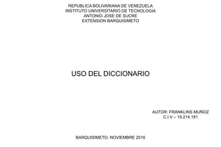 REPUBLICA BOLIVARIANA DE VENEZUELA
INSTITUTO UNIVERSITARIO DE TECNOLOGIA
ANTONIO JOSE DE SUCRE
EXTENSION BARQUISIMETO
BARQUISIMETO, NOVIEMBRE 2016
AUTOR: FRANKLINS MUÑOZ
C.I V – 19.214.181
USO DEL DICCIONARIO
 