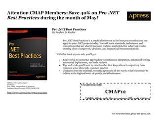 Attention CMAP Members: Save 40% on Pro .NET
Best Practices during the month of May!

                                           Pro .NET Best Practices
                                           By Stephen D. Ritchie


                                                     Pro .NET Best Practices is a practical reference to the best practices that you can
                                                     apply to your .NET projects today. You will learn standards, techniques, and
                                                     conventions that are sharply focused, realistic and helpful for achieving results,
                                                     steering clear of unproven, idealistic, and impractical recommendations.

                                              With this book at your side, you'll get:

                                                    Real-world, no-nonsense approaches to continuous integration, automated testing,
                                                     automated deployment, and code analysis
                                                    Tips and tricks you'll need to clear hurdles that keep others from putting these
                                                     common sense ideas into common practice
                                                    Guidance from the minimal, essential approach all the way to what's necessary to
                                                     deliver at the highest levels of quality and effectiveness


ISBN13: 978-1-4302-4023-5
372 Pages                                                              Use promo code:
User Level: Intermediate to Advanced
Available eBook Formats: EPUB, MOBI, PDF

http://www.apress.com/9781430240235                                                           CMAP12
                                                                           Valid for eBooks only. One per customer. Offer ends 5/31/2012




                                                                                                     For more information, please visit apress.com.
 