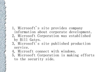 1, Microsoft's site provides company
 information about corporate development.
2, Microsoft Corporation was established
 by Bill Gates.
3, Microsoft's site published production
 service.
4, Microsft connect with windows.
5, Microsoft Corporation is making efforts
 to the security side.
 