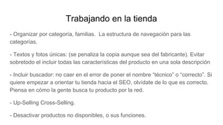 Trabajando en la tienda
- Organizar por categoría, familias. La estructura de navegación para las
categorías.
- Textos y fotos únicas: (se penaliza la copia aunque sea del fabricante). Evitar
sobretodo el incluir todas las características del producto en una sola descripción
- Incluir buscador: no caer en el error de poner el nombre “técnico” o “correcto”. Si
quiere empezar a orientar tu tienda hacia el SEO, olvídate de lo que es correcto.
Piensa en cómo la gente busca tu producto por la red.
- Up-Selling Cross-Selling.
- Desactivar productos no disponibles, o sus funciones.
 