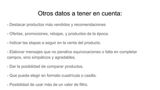 Otros datos a tener en cuenta:
- Destacar productos más vendidos y recomendaciones
- Ofertas, promociones, rebajas, y productos de la época.
- Indicar las etapas a seguir en la venta del producto.
- Elaborar mensajes que no penalice equivocaciones o falta en completar
campos, sino simpáticos y agradables.
- Dar la posibilidad de comparar productos.
- Que pueda elegir en formato cuadrícula o casilla.
- Posibilidad de usar más de un valor de filtro.
 